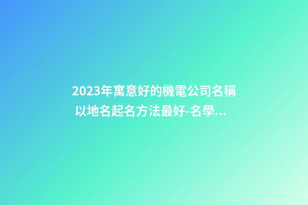 2023年寓意好的機電公司名稱 以地名起名方法最好-名學網-第1張-公司起名-玄機派